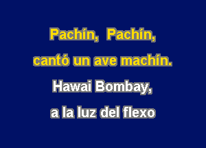 Pachin, Pachin,

cantc') un ave machin.

Hawai Bombay,

a la luz del flexo