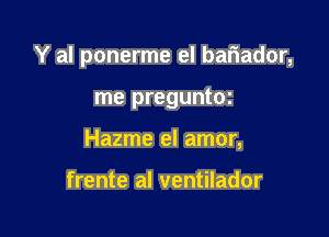 Y al ponerme el bariador,

me preguntoz
Hazme el amor,

frente al ventilador