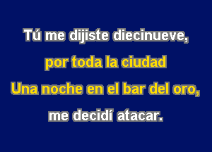 Tl'J me dijiste diecinueve,

por toda la ciudad
Una noche en el bar del oro,

me decidi atacar.