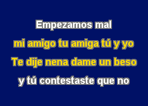 Empezamos mal
mi amigo tu amiga m y yo

Te dije nena dame un beso

y to contestaste que no