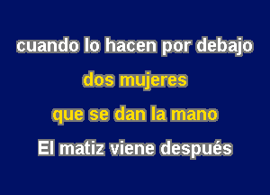 cuando Io hacen por debajo
dos mujeres

que se dan la mano

El matiz viene despufas