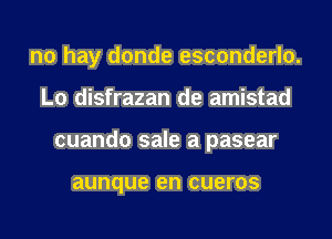 no hay donde esconderlo.
L0 disfrazan de amistad
cuando sale a pasear

aunque en CUBTOS