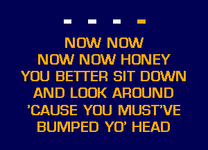 NOW NOW
NOW NOW HONEY
YOU BETTER SIT DOWN
AND LOOK AROUND
'CAUSE YOU MUST'VE
BUMPED YET HEAD