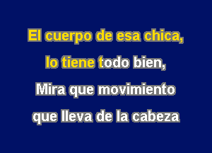 El cuerpo de esa chica,
lo tiene todo bien,

Mira que movimiento

que lleva de la cabeza