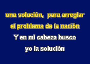 una solucic'm, para arreglar

eI problema de la nacic'm
Y en mi cabeza busco

yo la solucibn
