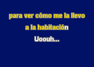 para ver cdmo me la llevo

a la habitacibn

Uoouh.