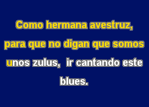 Como hermana avestruz,
para que no digan que somos
unos zulus, ir cantando este

blues.