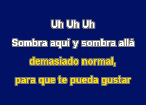 Uh Uh Uh

Sombra aqui y sombra alla

demasiado normal,

para que te pueda gustar