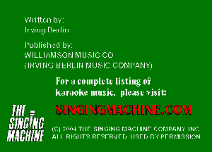 Written lwt

Irving nailiu

Pulnlislwil Izwz

WILLIAMSON M USIC C0

(IRVING BtHLlll MUNC COMPANY)

For a complrtc listing of
karaoke music. plmst Visit

W a
SIHEIgG (C. ?I'u'IJ Tl II' QIHGIHG HJCI Nf- COMPGHY INC
gAEHIy Al I RIGHT?t RI'SFR'IIFD mm m PFRMIGGION