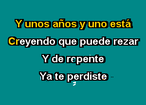 Y unos aFIos y uno esta
Creyendo que puede rezar

Y de rrpehte

.Ya te pgrdiste