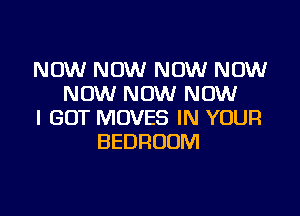 NOW NOW NOW NOW
NOW NOW NOW

I GOT MOVES IN YOUR
BEDROOM