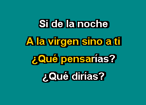 Si de la noche

A la virgen sino a ti

z,QuEe pensarias?

aQufa dirias?