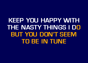 KEEP YOU HAPPY WITH
THE NASTY THINGS I DO
BUT YOU DON'T SEEM
TO BE IN TUNE