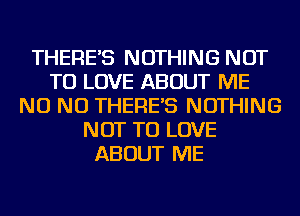 THERE'S NOTHING NOT
TO LOVE ABOUT ME
NO NO THERE'S NOTHING
NOT TO LOVE
ABOUT ME
