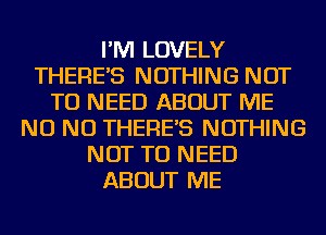 I'M LOVELY
THERE'S NOTHING NOT
TO NEED ABOUT ME
NO NO THERE'S NOTHING
NOT TO NEED
ABOUT ME