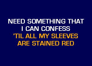 NEED SOMETHING THAT
I CAN CONFESS
'TIL ALL MY SLEEVES
ARE STAINED RED