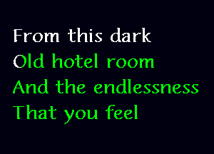 From this dark
Old hotel room

And the endlessness
That you feel