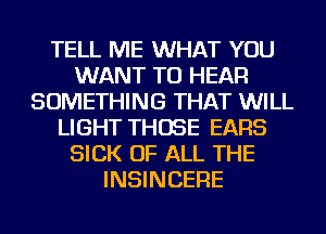 TELL ME WHAT YOU
WANT TO HEAR
SOMETHING THAT WILL
LIGHT THOSE EARS
SICK OF ALL THE
INSINCERE