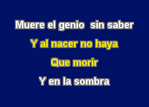 Muere el genio sin saber

Y al nacer no haya
Que morir

Y en la sombra