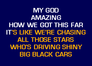 MY GOD
AMAZING
HOW WE BUT THIS FAR
IT'S LIKE WE'RE CHASING
ALL THOSE STARS
WHO'S DRIVING SHINY
BIG BLACK CARS
