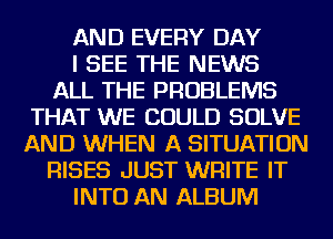 AND EVERY DAY
I SEE THE NEWS
ALL THE PROBLEMS
THAT WE COULD SOLVE
AND WHEN A SITUATION
RISES JUST WRITE IT
INTO AN ALBUM