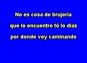 No es cosa de brujeria

que lo encuentre t6 lo dias

por donde voy caminando