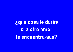 aquc'a cosa Ie daras

si a otro amor
te encuentra-aas?