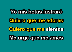 Yo mis botas lustrart'a
Quiero que me adores

Quiero que me sientas

Me urge que me ames

g