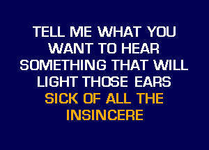 TELL ME WHAT YOU
WANT TO HEAR
SOMETHING THAT WILL
LIGHT THOSE EARS
SICK OF ALL THE
INSINCERE