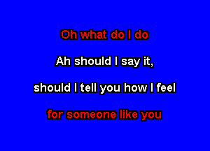 Ah should I say it,

should I tell you how I feel