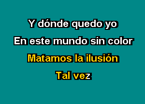 Y d6nde quedo yo

En este mundo sin color
Matamos la ilusidn

Talvez