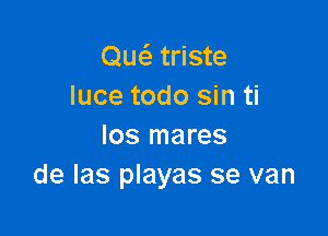 Quc5.' triste
Iuce todo sin ti

los mares
de las playas se van