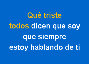 Quc5.' triste
todos dicen que soy

que siempre
estoy hablando de ti