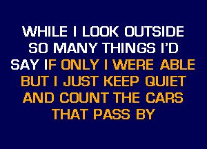 WHILE I LOOK OUTSIDE
SO MANY THINGS I'D
SAY IF ONLY I WERE ABLE
BUT I JUST KEEP QUIET
AND COUNT THE CARS
THAT PASS BY