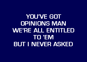 YOU'VE GOT
OPINIONS MAN
WERE ALL ENTITLED
TO 'EM
BUT I NEVER ASKED