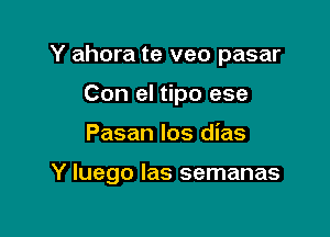 Y ahora te veo pasar
Con el tipo ese

Pasan los dias

Y luego Ias semanas