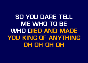 SO YOU DARE TELL
ME WHO TO BE
WHO DIED AND MADE
YOU KING OF ANYTHING
OH OH OH OH