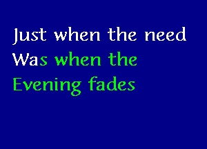 Just when the need
Was when the

Evening fades