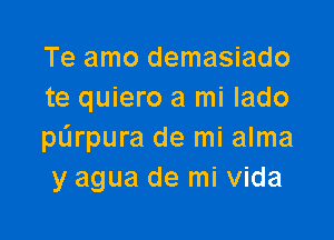 Te amo demasiado
te quiero a mi lado

purpura de mi alma
y agua de mi Vida