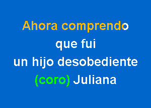 Ahora comprendo
quefui

un hijo desobediente
(coro) Juliana