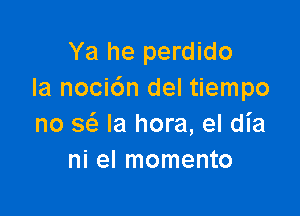 Ya he perdido
Ia noci6n del tiempo

no Q la hora, el dia
ni el momento