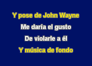 Y pose de John Wayne

Me daria el gusto
De violarle a a

Y mdsica de fondo