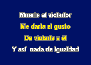 Muerte al violador
Me daria el gusto

De violarle a a

Y asi nada de igualdad