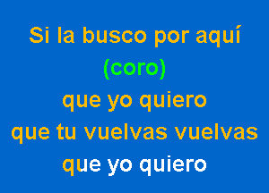 Si la busco por aqui
(coro)

que yo quiero
que tu vuelvas vuelvas
que yo quiero