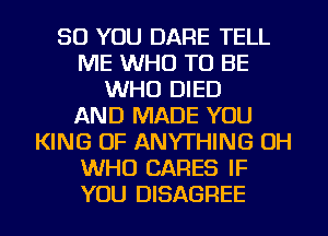 SO YOU DARE TELL
ME WHO TO BE
WHO DIED
AND MADE YOU
KING OF ANYTHING OH
WHO CARES IF
YOU DISAGREE