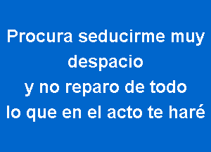 Procura seducirme muy
despacio

y no reparo de todo
lo que en el acto te haw