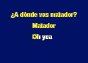 5A d6nde vas matador?

Matador

Oh yea