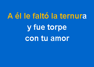 A Q le faltc') la ternura
y fue torpe

con tu amor