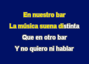 En nuestro bar
La musica suena distinta

Que en otro bar

Y no quiero ni hablar