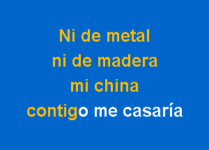 Ni de metal
ni de madera

mi china
contigo me casaria